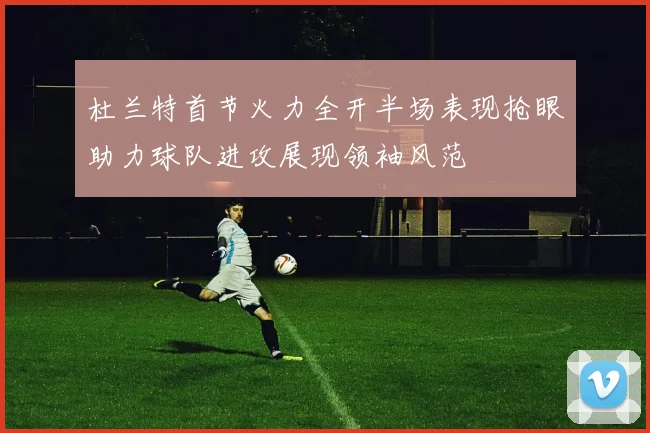 杜兰特首节火力全开半场表现抢眼助力球队进攻展现领袖风范
