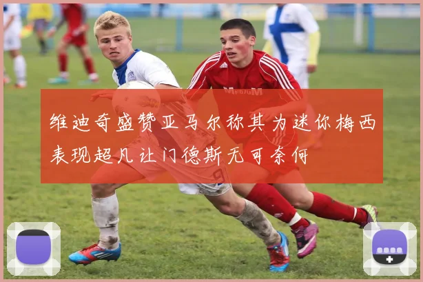 维迪奇盛赞亚马尔称其为迷你梅西表现超凡让门德斯无可奈何