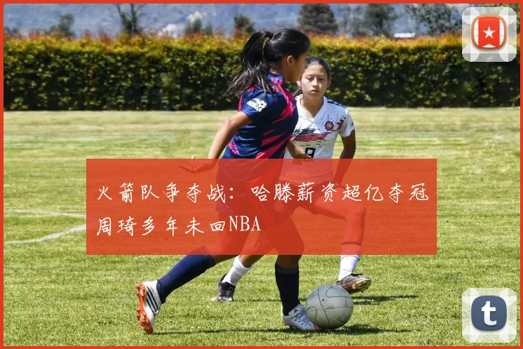 火箭队争夺战：哈滕薪资超亿夺冠周琦多年未回NBA