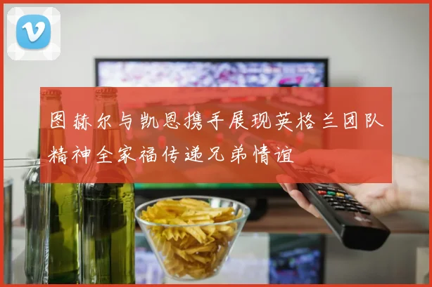 图赫尔与凯恩携手展现英格兰团队精神全家福传递兄弟情谊