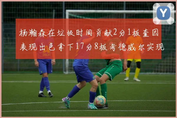 杨瀚森在垃圾时间贡献2分1板奎因表现出色拿下17分8板考德威尔实现双双14板转正