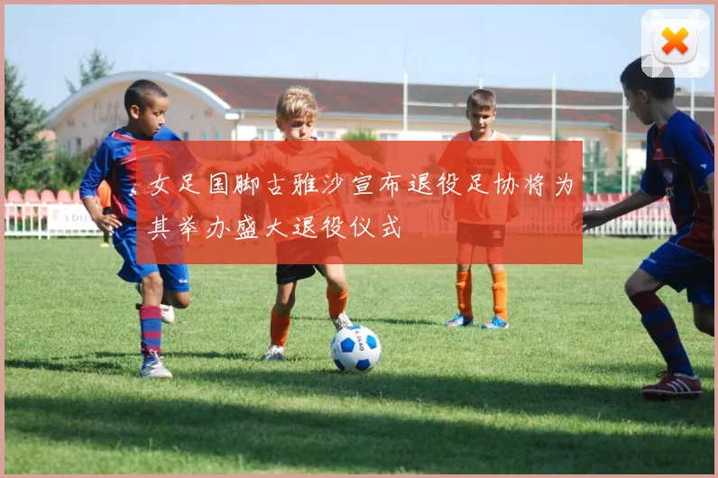 女足国脚古雅沙宣布退役足协将为其举办盛大退役仪式