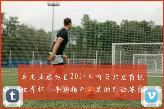 库尼亚成为自2014年内马尔后首位世界杯上半场梅开二度的巴西球员