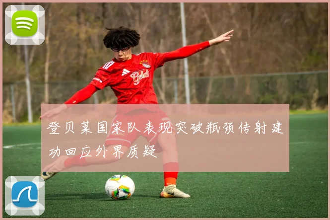 登贝莱国家队表现突破瓶颈传射建功回应外界质疑