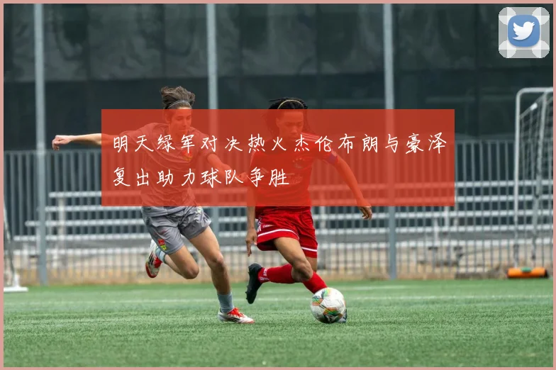 明天绿军对决热火杰伦布朗与豪泽复出助力球队争胜