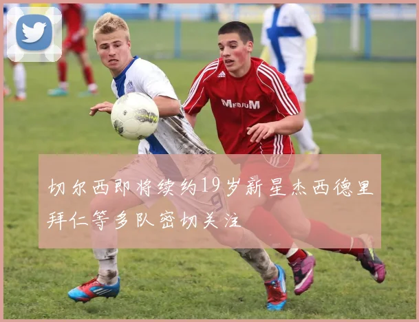 切尔西即将续约19岁新星杰西德里拜仁等多队密切关注