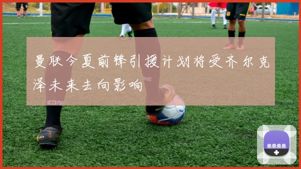 曼联今夏前锋引援计划将受齐尔克泽未来去向影响