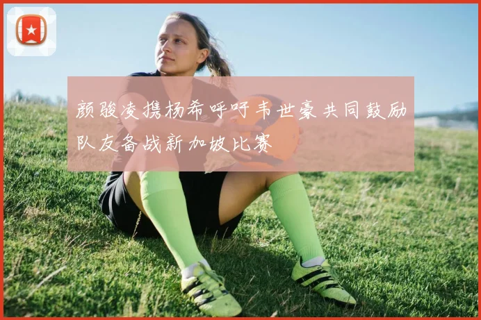 颜骏凌携杨希呼吁韦世豪共同鼓励队友备战新加坡比赛