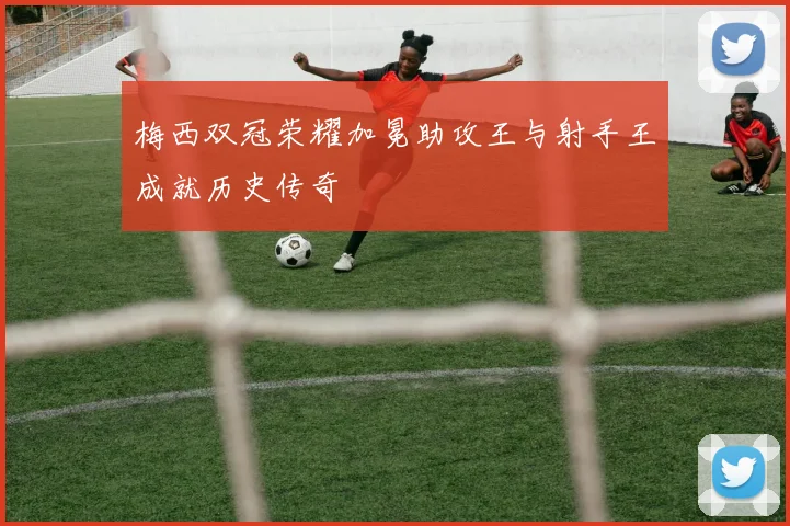 梅西双冠荣耀加冕助攻王与射手王成就历史传奇