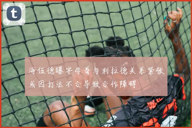 海伍德曝字母哥与利拉德关系紧张或因打法不合导致合作障碍