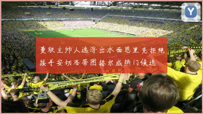 曼联主帅人选浮出水面恩里克拒绝接手安切洛蒂图赫尔成热门候选