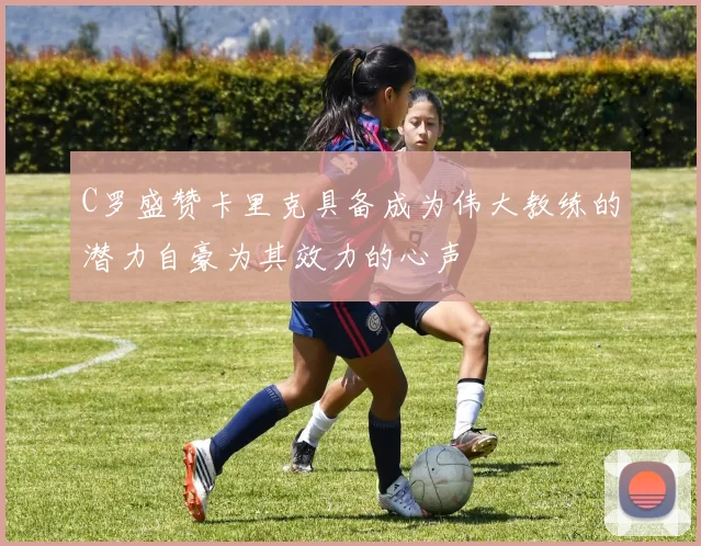 C罗盛赞卡里克具备成为伟大教练的潜力自豪为其效力的心声