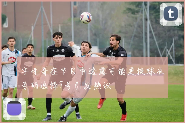 字母哥在节目中透露可能更换球衣号码选择7号引发热议