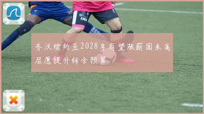齐沃续约至2028年有望涨薪国米高层愿提升转会预算