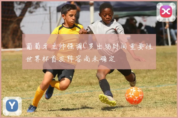 葡萄牙主帅强调C罗出场时间重要性世界杯首发阵容尚未确定