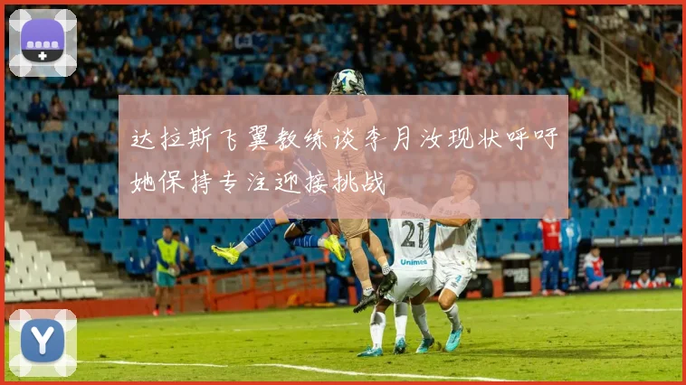 达拉斯飞翼教练谈李月汝现状呼吁她保持专注迎接挑战