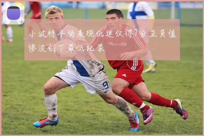 小波特半场表现低迷仅得7分正负值惨淡创下最低纪录