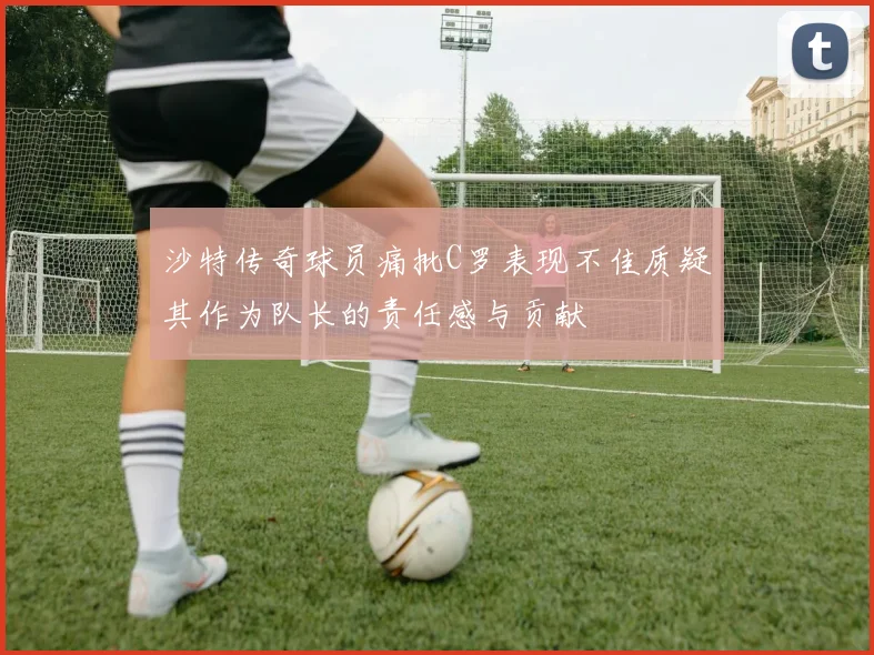 沙特传奇球员痛批C罗表现不佳质疑其作为队长的责任感与贡献